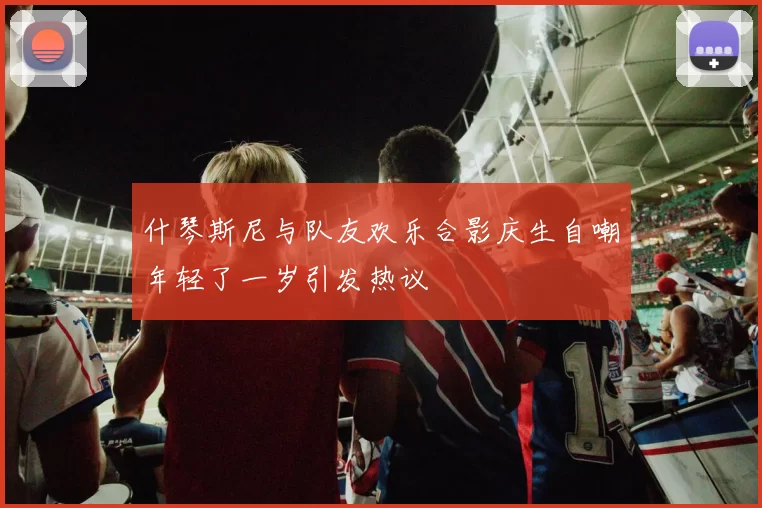 什琴斯尼与队友欢乐合影庆生自嘲年轻了一岁引发热议