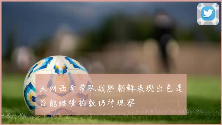 米利西奇带队战胜朝鲜表现出色是否能继续执教仍待观察
