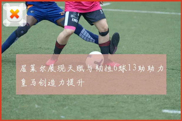 居莱尔展现天赋与韧性6球13助助力皇马创造力提升