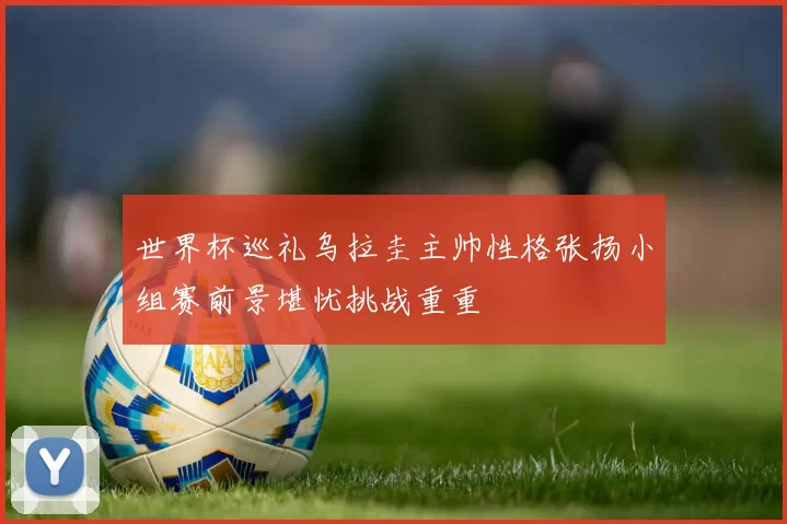 世界杯巡礼乌拉圭主帅性格张扬小组赛前景堪忧挑战重重