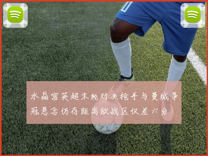 水晶宫英超末轮对决枪手与曼城争冠悬念仍存距离欧战区仅差六分