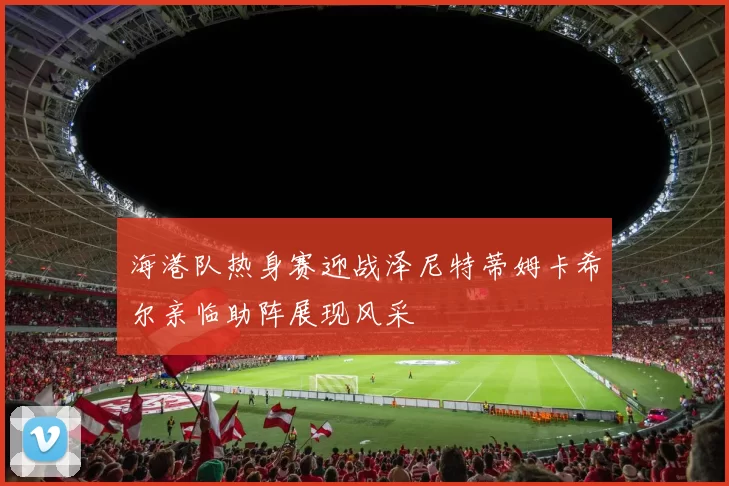 海港队热身赛迎战泽尼特蒂姆卡希尔亲临助阵展现风采