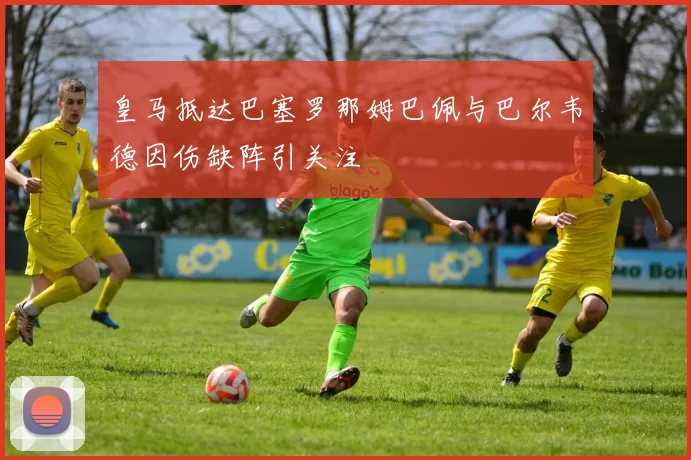 皇马抵达巴塞罗那姆巴佩与巴尔韦德因伤缺阵引关注