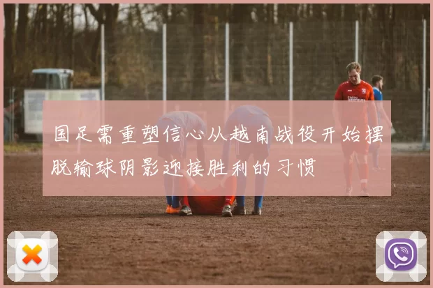 国足需重塑信心从越南战役开始摆脱输球阴影迎接胜利的习惯