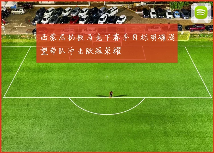 西蒙尼执教马竞下赛季目标明确渴望带队冲击欧冠荣耀