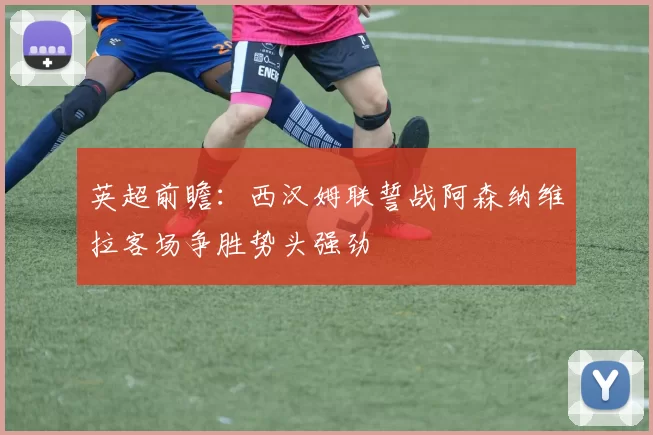 英超前瞻：西汉姆联誓战阿森纳维拉客场争胜势头强劲