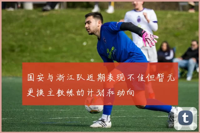 国安与浙江队近期表现不佳但暂无更换主教练的计划和动向