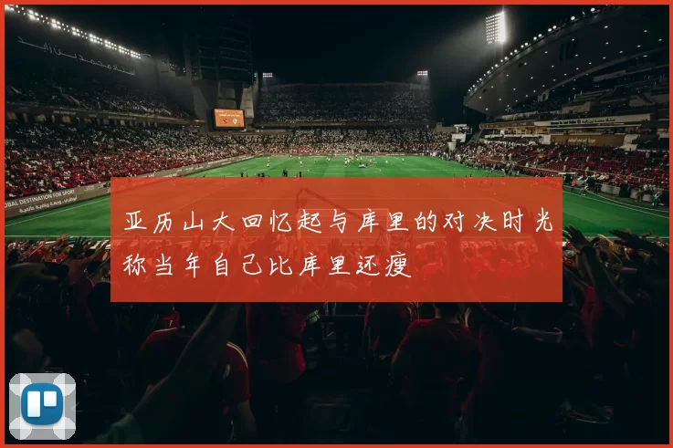 亚历山大回忆起与库里的对决时光称当年自己比库里还瘦