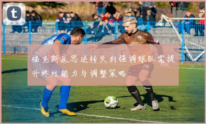 福克斯反思逆转失利强调球队需提升终结能力与调整策略