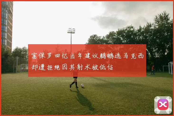 富保罗回忆当年建议鹈鹕选马克西却遭拒绝因其射术被低估
