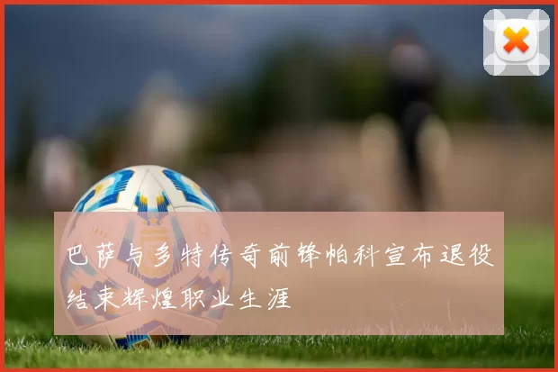 巴萨与多特传奇前锋帕科宣布退役结束辉煌职业生涯