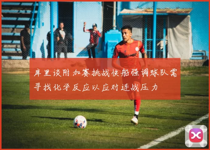 库里谈附加赛挑战快船强调球队需寻找化学反应以应对连战压力