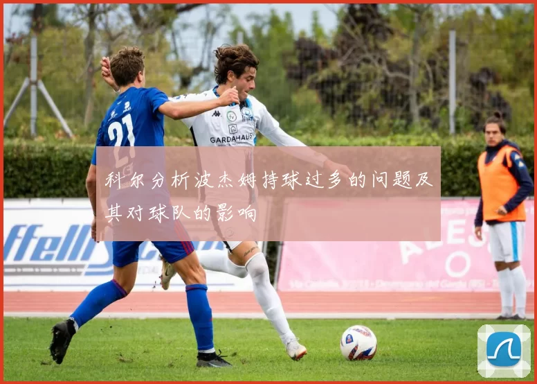 科尔分析波杰姆持球过多的问题及其对球队的影响